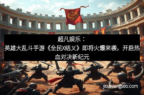 超凡娱乐：英雄大乱斗手游《全民X结义》即将火爆来袭，开启热血对决新纪元