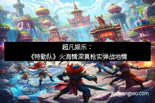 超凡娱乐：《特勤队》火海情深真枪实弹战地情