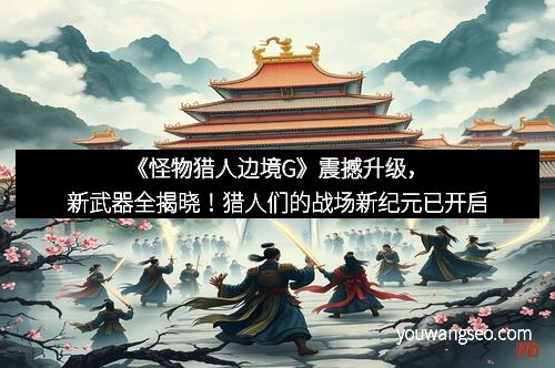 《怪物猎人边境G》震撼升级，新武器全揭晓！猎人们的战场新纪元已开启